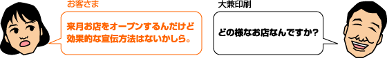お客様: 来月お店をオープンするんだけど効果的な宣伝方法はないかしら。 大兼印刷:どのようなお店なんですか?
