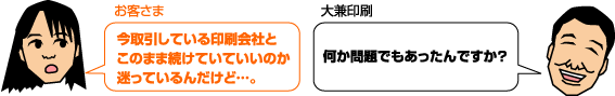 お客様:今取引している印刷会社とこのまま続けていていいのか迷っているんだけど…。 大兼印刷:何か問題でもあったんですか?